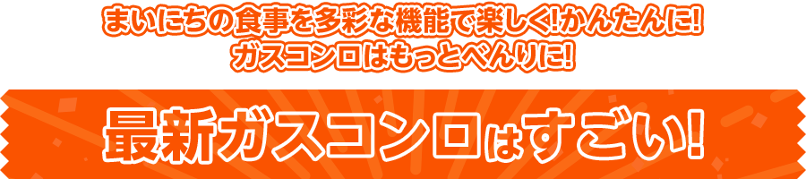 まいにちの食事を多彩な機能で楽しく！かんたんに！ガスコンロはもっとべんりに！ 最新ガスコンロはすごい！