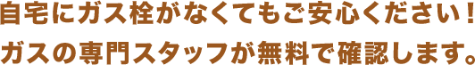 自宅にガス栓がなくてもご安心ください！ガスの専門スタッフが無料で確認します。