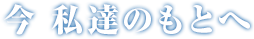 今 私達のもとへ