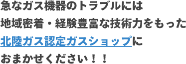 急なガス機器のトラブルには地域密着・経験豊富な技術力をもった北陸ガス認定ガスショップにおまかせください！！