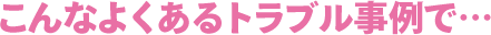 こんなよくあるトラブル事例で・・・