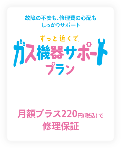 故障の不安も、修理費の心配もしっかりサポート ずっと近くで、ガス機器サポートプラン 月額プラス220円（税込）で修理保障