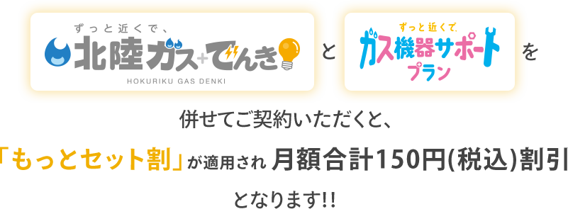 「ずっと近くで、北陸ガス＋でんき」と「ずっと近くで、ガス機器サポートプラン」を併せてご契約いただくと、「もっとセット割」が適用され月額合計150円（税込）割引となります！！