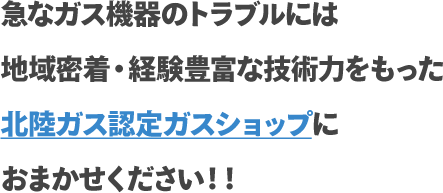 急なガス機器のトラブルには地域密着・経験豊富な技術力をもった北陸ガス認定ガスショップにおまかせください！！