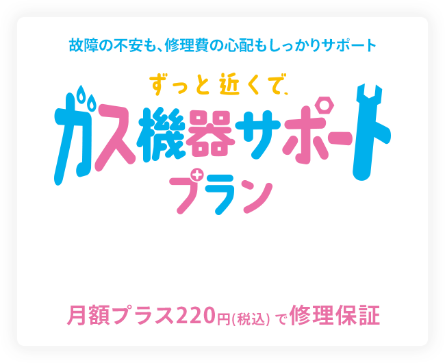 故障の不安も、修理費の心配もしっかりサポート ずっと近くで、ガス機器サポートプラン 月額プラス220円（税込）で修理保障