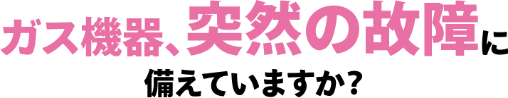 ガス機器、突然の故障に備えていますか？