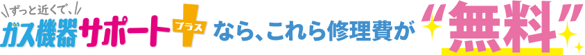 ずっと近くで、ガス機器サポートプラスなら、これらの修理費が「無料」