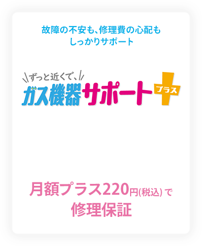 故障の不安も、修理費の心配もしっかりサポート ずっと近くで、ガス機器サポートプラス 月額プラス220円（税込）で修理保障
