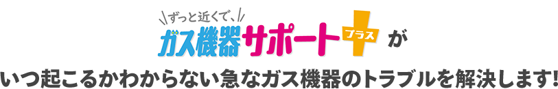 ずっと近くで、ガス機器サポートプラスがいつ起こるかわからない急なガス機器のトラブルを解決します！