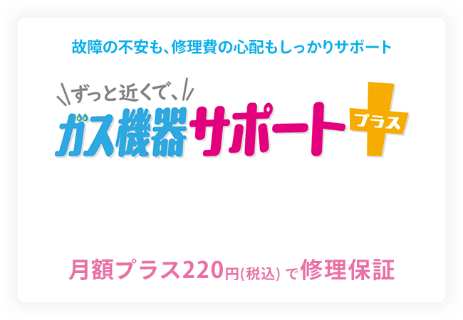 故障の不安も、修理費の心配もしっかりサポート ずっと近くで、ガス機器サポートプラス 月額プラス220円（税込）で修理保障