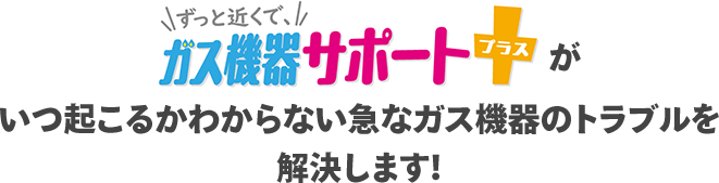 ずっと近くで、ガス機器サポートプラスがいつ起こるかわからない急なガス機器のトラブルを解決します！