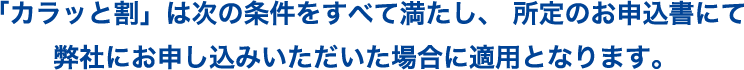 「カラッと割」は次の条件をすべて満たし、 所定のお申込書にて弊社にお申し込みいただいた場合に適用となります。