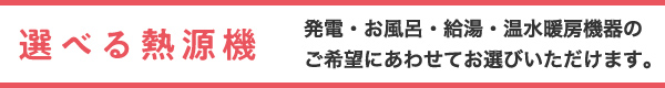 選べる熱源機 発電・お風呂・給湯・温水暖房機器のご希望にあわせてお選びいただけます。