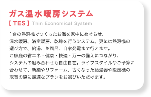 ガス温水暖房システム[TES]Thin Economical System1台の熱源機でつくったお湯を家中にめぐらせ、温水暖房、浴室暖房、乾燥を行うシステム。更には熱源機の選び方で、給湯、お風呂、自家発電まで行えます。ご家庭の省エネ・健康・快適・万一の備えにつながり、システムの組み合わせも自由自在。ライフスタイルやご予算に合わせて、新築やリフォーム、古くなった給湯器や暖房機の取替の際に最適なプランをお選びいただけます。