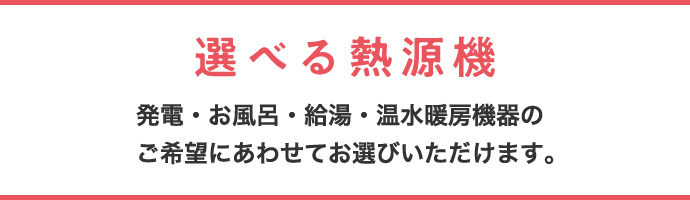 選べる熱源機 発電・お風呂・給湯・温水暖房機器のご希望にあわせてお選びいただけます。