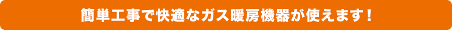 簡単工事で快適なガス暖房機器が使えます！