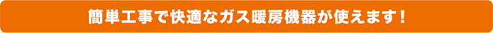 簡単工事で快適なガス暖房機器が使えます！